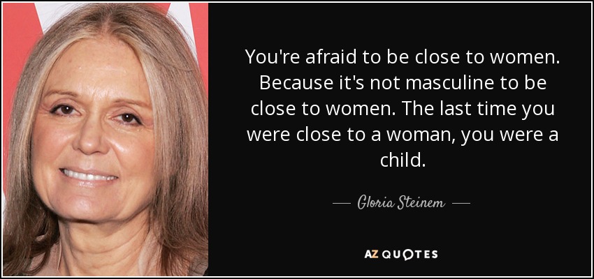 You're afraid to be close to women. Because it's not masculine to be close to women. The last time you were close to a woman, you were a child. - Gloria Steinem