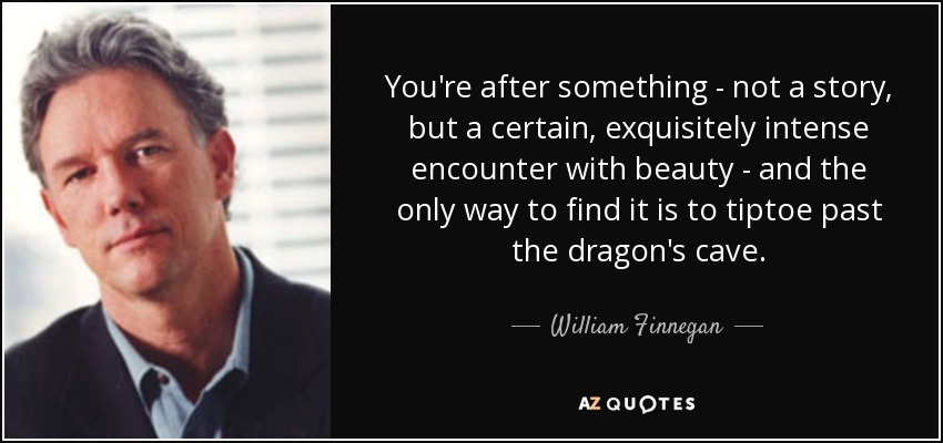 You're after something - not a story, but a certain, exquisitely intense encounter with beauty - and the only way to find it is to tiptoe past the dragon's cave. - William Finnegan