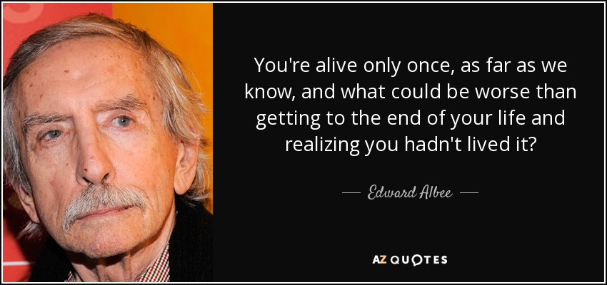 You're alive only once, as far as we know, and what could be worse than getting to the end of your life and realizing you hadn't lived it? - Edward Albee