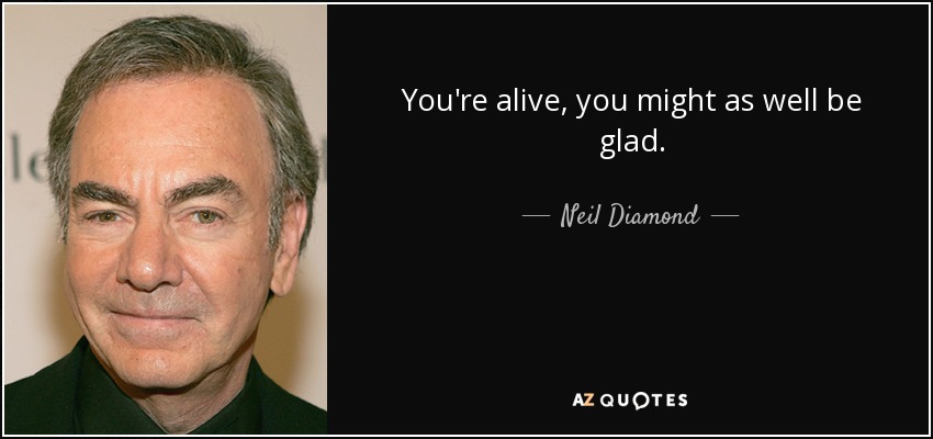 You're alive, you might as well be glad. - Neil Diamond