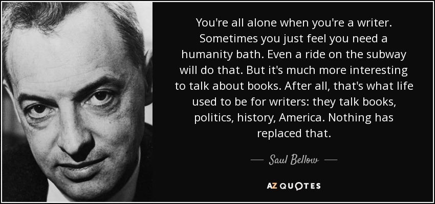 You're all alone when you're a writer. Sometimes you just feel you need a humanity bath. Even a ride on the subway will do that. But it's much more interesting to talk about books. After all, that's what life used to be for writers: they talk books, politics, history, America. Nothing has replaced that. - Saul Bellow