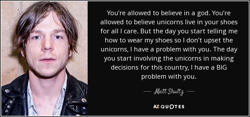 You’re allowed to believe in a god. You’re allowed to believe unicorns live in your shoes for all I care. But the day you start telling me how to wear my shoes so I don’t upset the unicorns, I have a problem with you. The day you start involving the unicorns in making decisions for this country, I have a BIG problem with you. - Matt Shultz