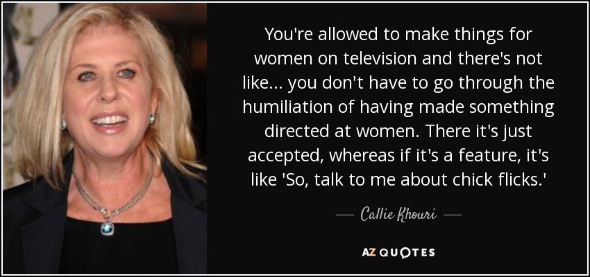 You're allowed to make things for women on television and there's not like... you don't have to go through the humiliation of having made something directed at women. There it's just accepted, whereas if it's a feature, it's like 'So, talk to me about chick flicks.' - Callie Khouri