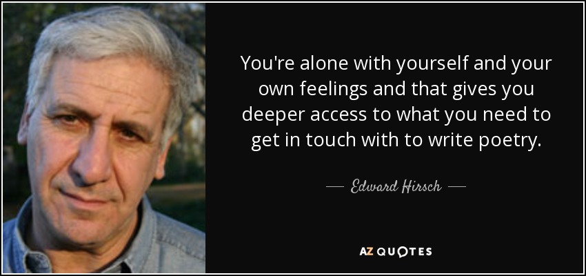 You're alone with yourself and your own feelings and that gives you deeper access to what you need to get in touch with to write poetry. - Edward Hirsch