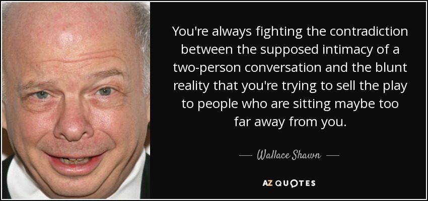 You're always fighting the contradiction between the supposed intimacy of a two-person conversation and the blunt reality that you're trying to sell the play to people who are sitting maybe too far away from you. - Wallace Shawn