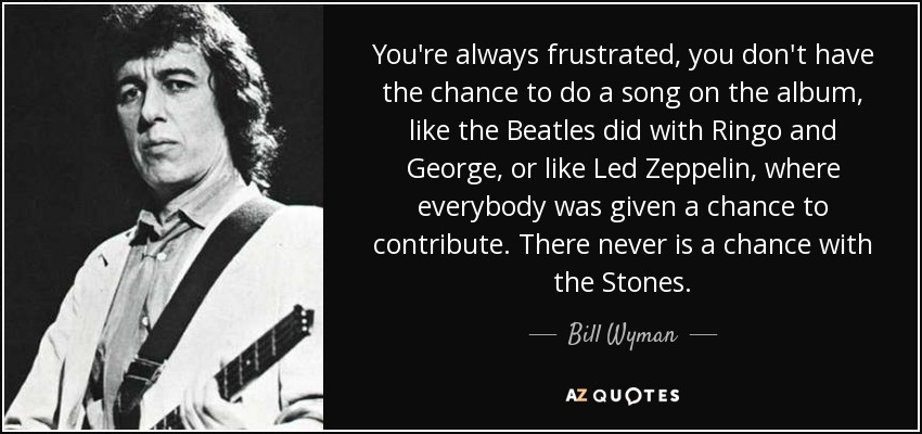 You're always frustrated, you don't have the chance to do a song on the album, like the Beatles did with Ringo and George, or like Led Zeppelin, where everybody was given a chance to contribute. There never is a chance with the Stones. - Bill Wyman