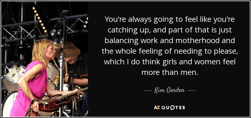 You're always going to feel like you're catching up, and part of that is just balancing work and motherhood and the whole feeling of needing to please, which I do think girls and women feel more than men. - Kim Gordon