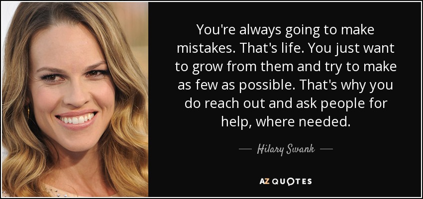 You're always going to make mistakes. That's life. You just want to grow from them and try to make as few as possible. That's why you do reach out and ask people for help, where needed. - Hilary Swank