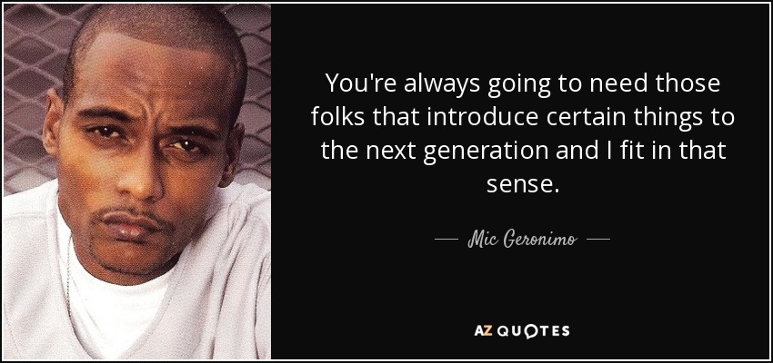 You're always going to need those folks that introduce certain things to the next generation and I fit in that sense. - Mic Geronimo