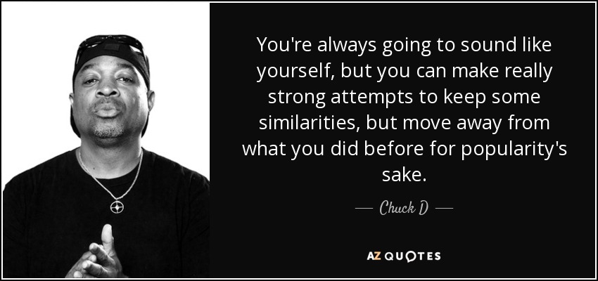 You're always going to sound like yourself, but you can make really strong attempts to keep some similarities, but move away from what you did before for popularity's sake. - Chuck D