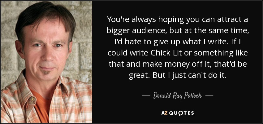 You're always hoping you can attract a bigger audience, but at the same time, I'd hate to give up what I write. If I could write Chick Lit or something like that and make money off it, that'd be great. But I just can't do it. - Donald Ray Pollock