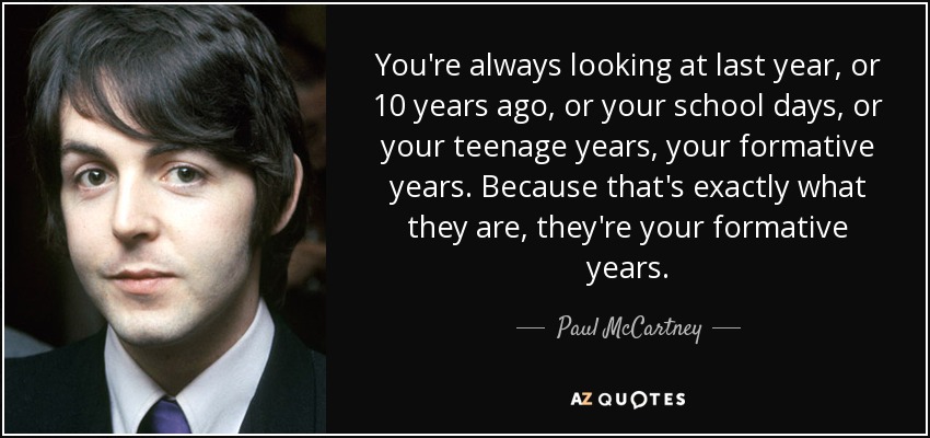 You're always looking at last year, or 10 years ago, or your school days, or your teenage years, your formative years. Because that's exactly what they are, they're your formative years. - Paul McCartney