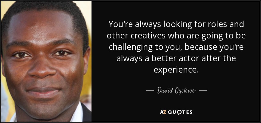 You're always looking for roles and other creatives who are going to be challenging to you, because you're always a better actor after the experience. - David Oyelowo