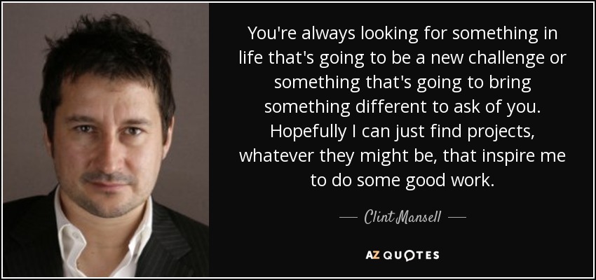 You're always looking for something in life that's going to be a new challenge or something that's going to bring something different to ask of you. Hopefully I can just find projects, whatever they might be, that inspire me to do some good work. - Clint Mansell