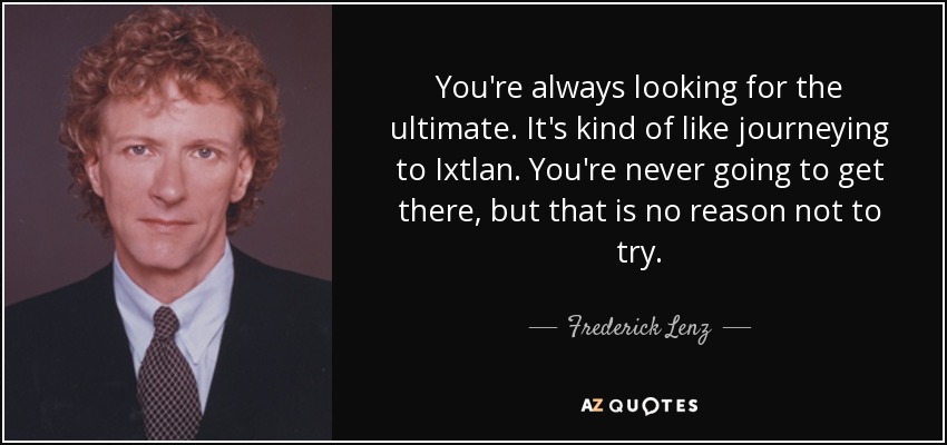 You're always looking for the ultimate. It's kind of like journeying to Ixtlan. You're never going to get there, but that is no reason not to try. - Frederick Lenz