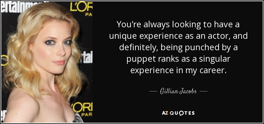 You're always looking to have a unique experience as an actor, and definitely, being punched by a puppet ranks as a singular experience in my career. - Gillian Jacobs