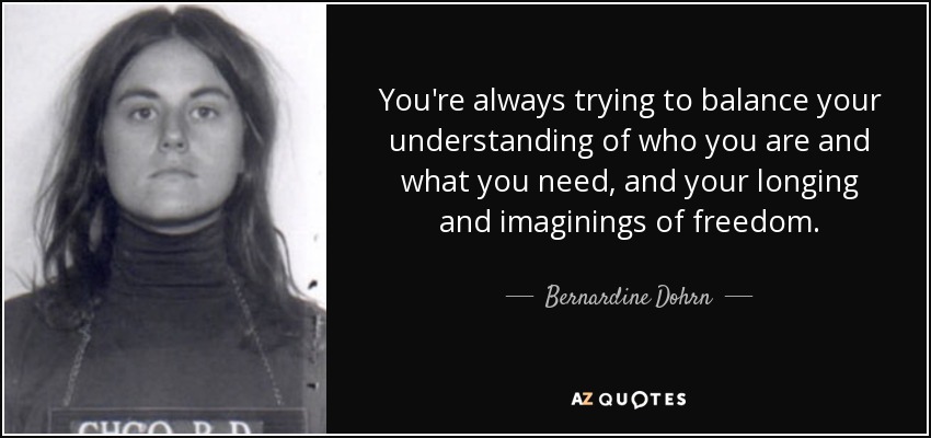 You're always trying to balance your understanding of who you are and what you need, and your longing and imaginings of freedom. - Bernardine Dohrn
