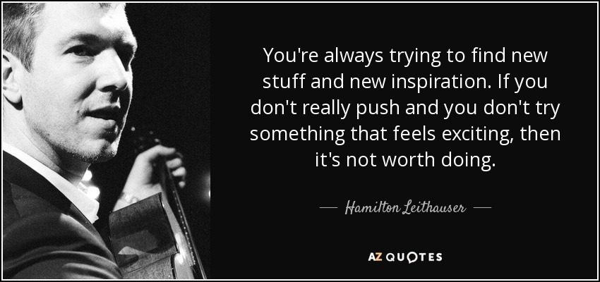 You're always trying to find new stuff and new inspiration. If you don't really push and you don't try something that feels exciting, then it's not worth doing. - Hamilton Leithauser