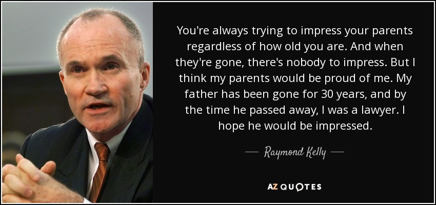 You're always trying to impress your parents regardless of how old you are. And when they're gone, there's nobody to impress. But I think my parents would be proud of me. My father has been gone for 30 years, and by the time he passed away, I was a lawyer. I hope he would be impressed. - Raymond Kelly