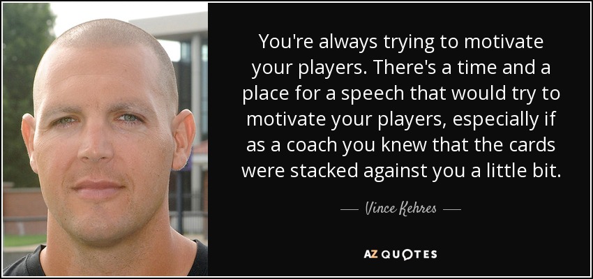 You're always trying to motivate your players. There's a time and a place for a speech that would try to motivate your players, especially if as a coach you knew that the cards were stacked against you a little bit. - Vince Kehres