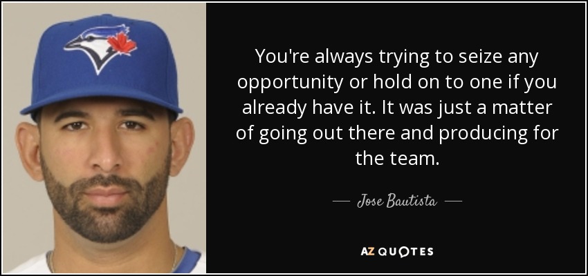 You're always trying to seize any opportunity or hold on to one if you already have it. It was just a matter of going out there and producing for the team. - Jose Bautista