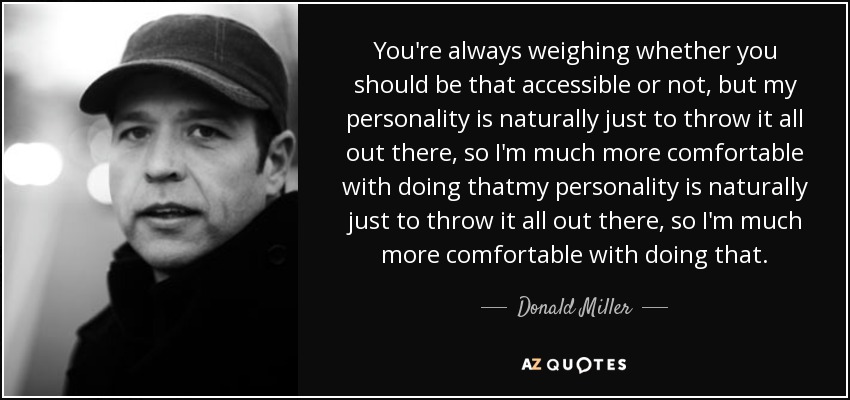 You're always weighing whether you should be that accessible or not, but my personality is naturally just to throw it all out there, so I'm much more comfortable with doing thatmy personality is naturally just to throw it all out there, so I'm much more comfortable with doing that. - Donald Miller