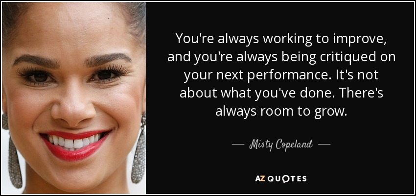 You're always working to improve, and you're always being critiqued on your next performance. It's not about what you've done. There's always room to grow. - Misty Copeland