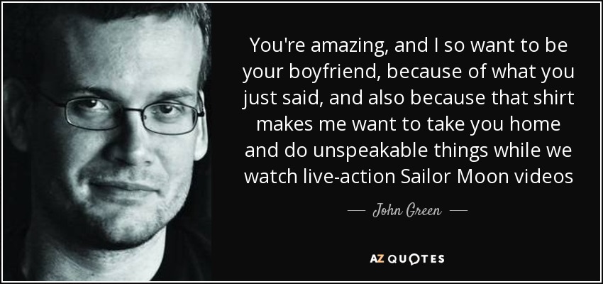 You're amazing, and I so want to be your boyfriend, because of what you just said, and also because that shirt makes me want to take you home and do unspeakable things while we watch live-action Sailor Moon videos - John Green