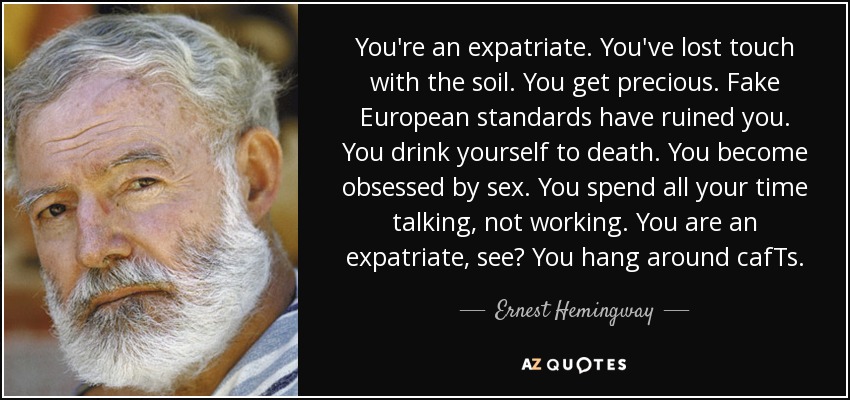 You're an expatriate. You've lost touch with the soil. You get precious. Fake European standards have ruined you. You drink yourself to death. You become obsessed by sex. You spend all your time talking, not working. You are an expatriate, see? You hang around cafTs. - Ernest Hemingway