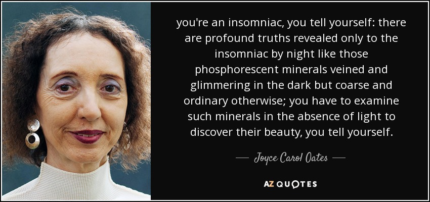 you're an insomniac, you tell yourself: there are profound truths revealed only to the insomniac by night like those phosphorescent minerals veined and glimmering in the dark but coarse and ordinary otherwise; you have to examine such minerals in the absence of light to discover their beauty, you tell yourself. - Joyce Carol Oates