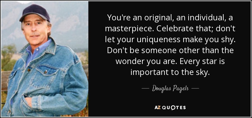 You're an original, an individual, a masterpiece. Celebrate that; don't let your uniqueness make you shy. Don't be someone other than the wonder you are. Every star is important to the sky. - Douglas Pagels