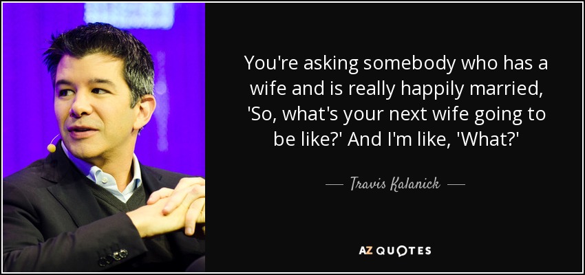 You're asking somebody who has a wife and is really happily married, 'So, what's your next wife going to be like?' And I'm like, 'What?' - Travis Kalanick