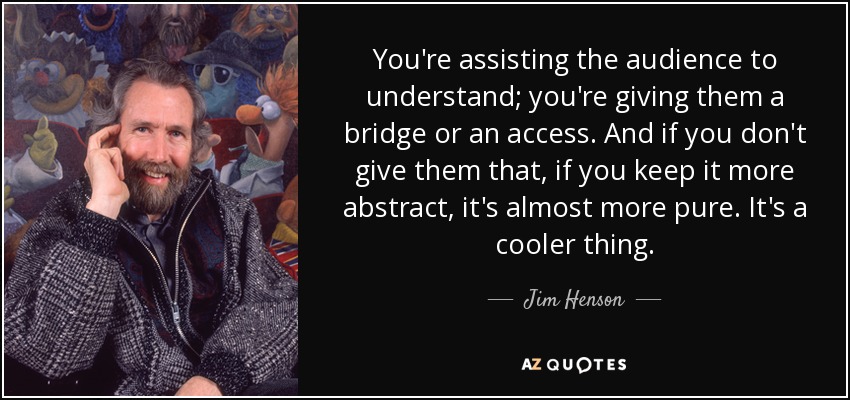You're assisting the audience to understand; you're giving them a bridge or an access. And if you don't give them that, if you keep it more abstract, it's almost more pure. It's a cooler thing. - Jim Henson