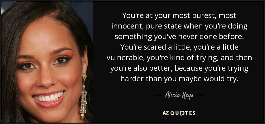 You're at your most purest, most innocent, pure state when you're doing something you've never done before. You're scared a little, you're a little vulnerable, you're kind of trying, and then you're also better, because you're trying harder than you maybe would try. - Alicia Keys