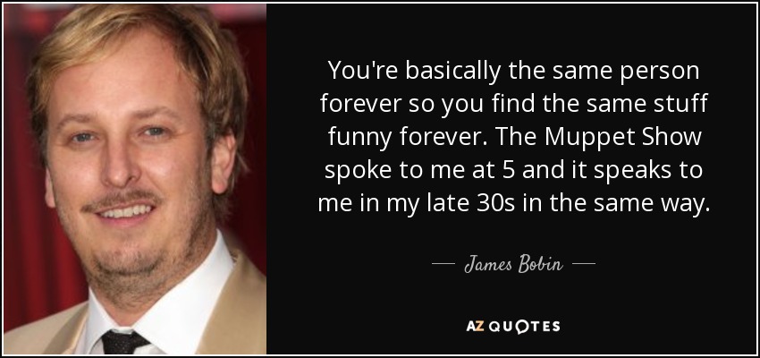 You're basically the same person forever so you find the same stuff funny forever. The Muppet Show spoke to me at 5 and it speaks to me in my late 30s in the same way. - James Bobin