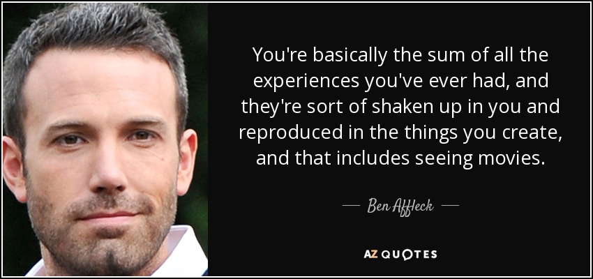 You're basically the sum of all the experiences you've ever had, and they're sort of shaken up in you and reproduced in the things you create, and that includes seeing movies. - Ben Affleck