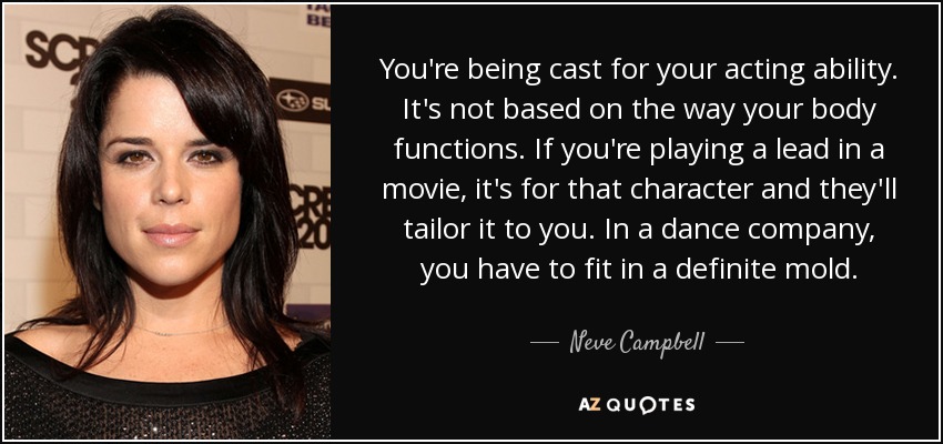 You're being cast for your acting ability. It's not based on the way your body functions. If you're playing a lead in a movie, it's for that character and they'll tailor it to you. In a dance company, you have to fit in a definite mold. - Neve Campbell