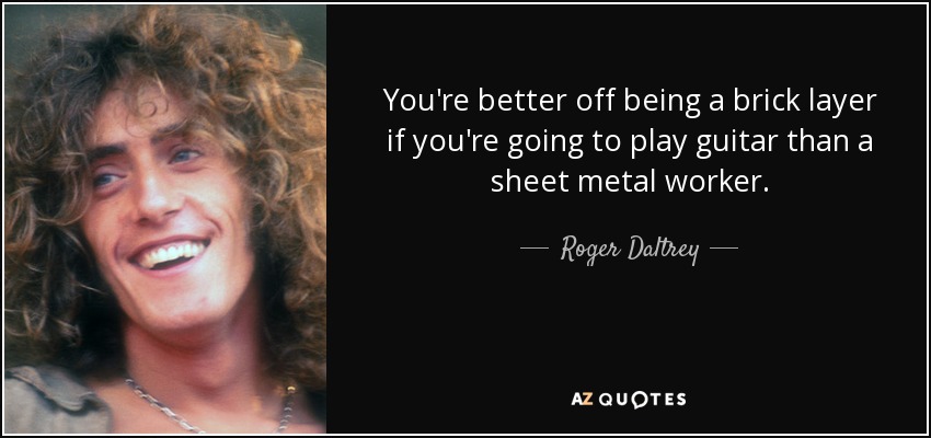 You're better off being a brick layer if you're going to play guitar than a sheet metal worker. - Roger Daltrey