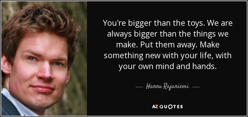 You're bigger than the toys. We are always bigger than the things we make. Put them away. Make something new with your life, with your own mind and hands. - Hannu Rajaniemi