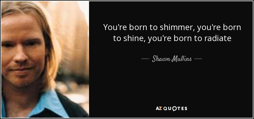 You're born to shimmer, you're born to shine, you're born to radiate - Shawn Mullins