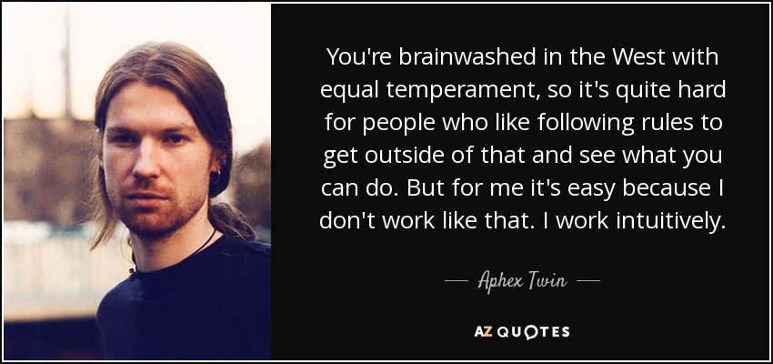 You're brainwashed in the West with equal temperament, so it's quite hard for people who like following rules to get outside of that and see what you can do. But for me it's easy because I don't work like that. I work intuitively. - Aphex Twin