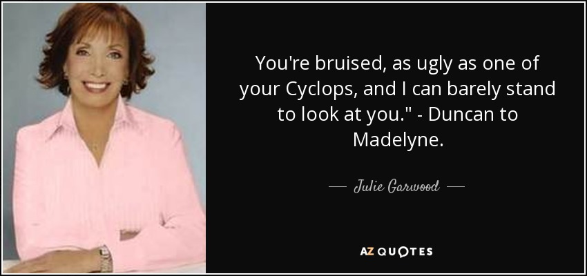 You're bruised, as ugly as one of your Cyclops, and I can barely stand to look at you.