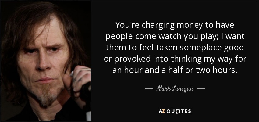 You're charging money to have people come watch you play; I want them to feel taken someplace good or provoked into thinking my way for an hour and a half or two hours. - Mark Lanegan