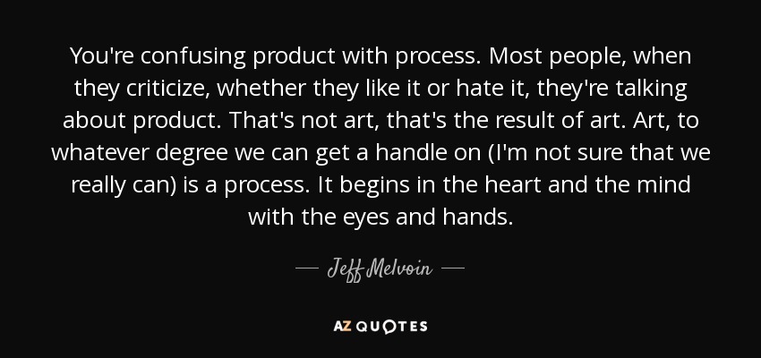 You're confusing product with process. Most people, when they criticize, whether they like it or hate it, they're talking about product. That's not art, that's the result of art. Art, to whatever degree we can get a handle on (I'm not sure that we really can) is a process. It begins in the heart and the mind with the eyes and hands. - Jeff Melvoin