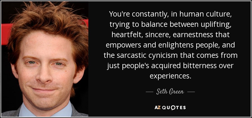 You're constantly, in human culture, trying to balance between uplifting, heartfelt, sincere, earnestness that empowers and enlightens people, and the sarcastic cynicism that comes from just people's acquired bitterness over experiences. - Seth Green