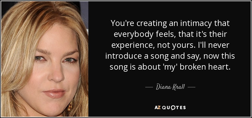 You're creating an intimacy that everybody feels, that it's their experience, not yours. I'll never introduce a song and say, now this song is about 'my' broken heart. - Diana Krall