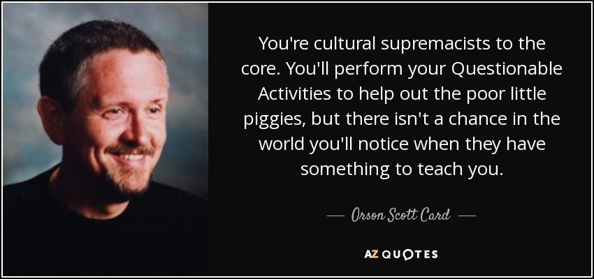 You're cultural supremacists to the core. You'll perform your Questionable Activities to help out the poor little piggies, but there isn't a chance in the world you'll notice when they have something to teach you. - Orson Scott Card