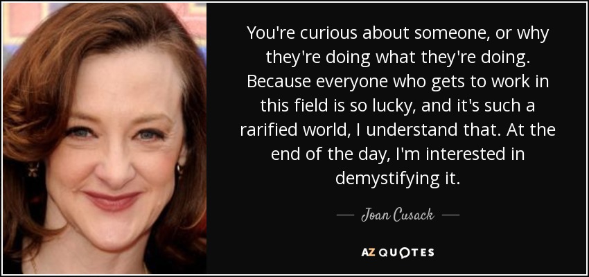 You're curious about someone, or why they're doing what they're doing. Because everyone who gets to work in this field is so lucky, and it's such a rarified world, I understand that. At the end of the day, I'm interested in demystifying it. - Joan Cusack