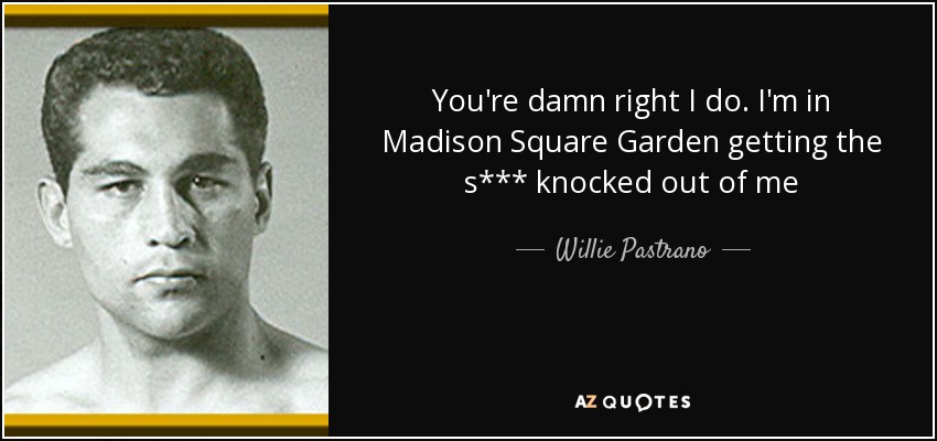 You're damn right I do. I'm in Madison Square Garden getting the s*** knocked out of me - Willie Pastrano