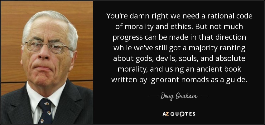 You're damn right we need a rational code of morality and ethics. But not much progress can be made in that direction while we've still got a majority ranting about gods, devils, souls, and absolute morality, and using an ancient book written by ignorant nomads as a guide. - Doug Graham